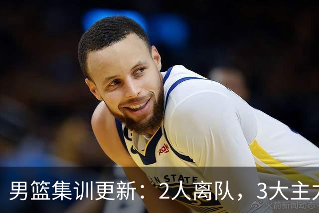 男篮集训更新：2人离队，3大主力缺席，8月热身赛确定