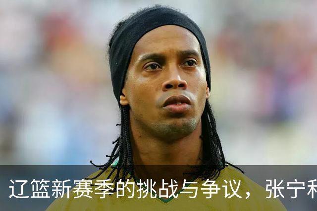 辽篮新赛季的挑战与争议，张宁和首钢球迷的狂欢！